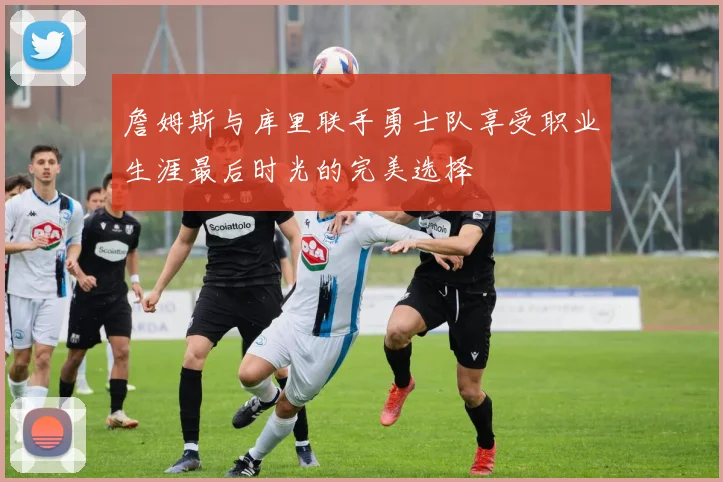 詹姆斯与库里联手勇士队享受职业生涯最后时光的完美选择