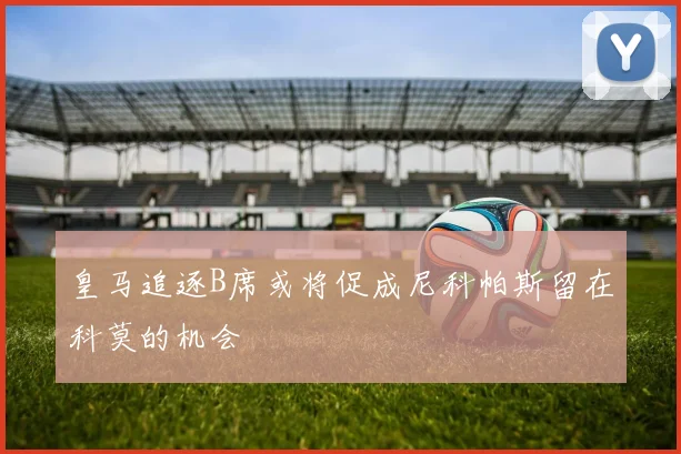 皇马追逐B席或将促成尼科帕斯留在科莫的机会