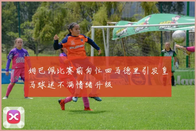 姆巴佩比赛前匆忙回马德里引发皇马球迷不满情绪升级