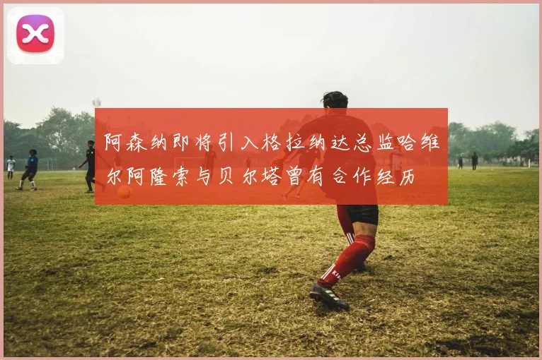 阿森纳即将引入格拉纳达总监哈维尔阿隆索与贝尔塔曾有合作经历