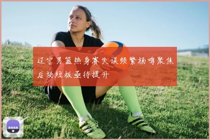 辽宁男篮热身赛失误频繁杨鸣聚焦后场短板亟待提升