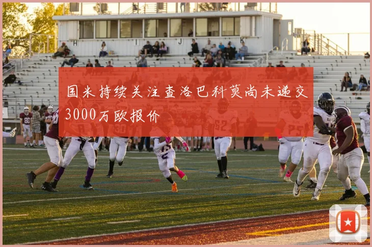 国米持续关注查洛巴科莫尚未递交3000万欧报价