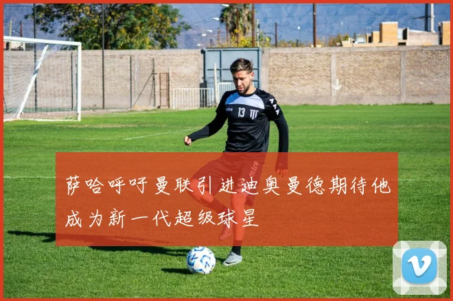 萨哈呼吁曼联引进迪奥曼德期待他成为新一代超级球星