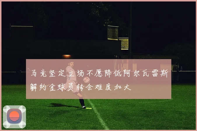 马竞坚定立场不愿降低阿尔瓦雷斯解约金球员转会难度加大