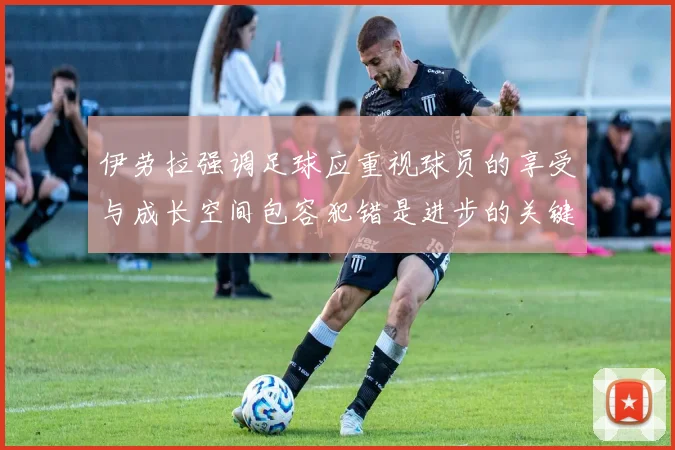 伊劳拉强调足球应重视球员的享受与成长空间包容犯错是进步的关键