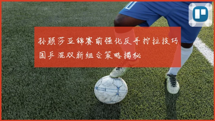 孙颖莎亚锦赛前强化反手拧拉技巧国乒混双新组合策略揭秘