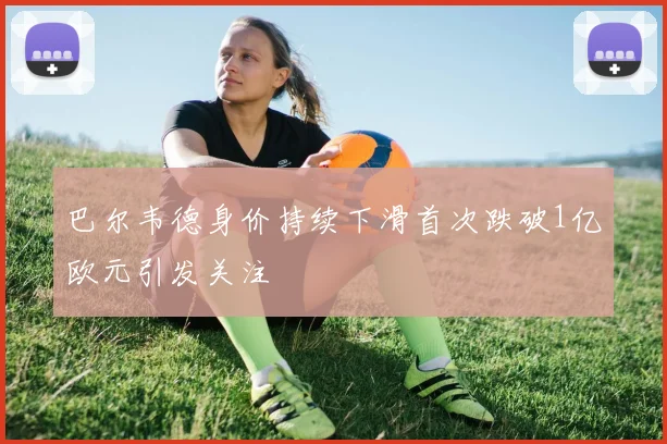 巴尔韦德身价持续下滑首次跌破1亿欧元引发关注