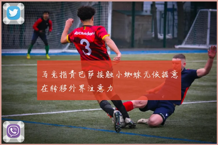 马竞指责巴萨接触小蜘蛛无依据意在转移外界注意力