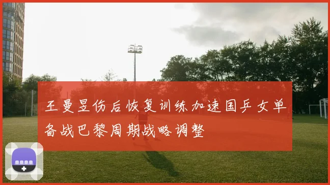 王曼昱伤后恢复训练加速国乒女单备战巴黎周期战略调整