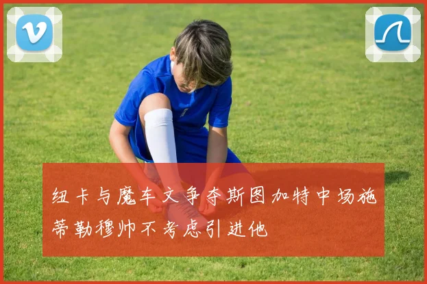 纽卡与魔车文争夺斯图加特中场施蒂勒穆帅不考虑引进他