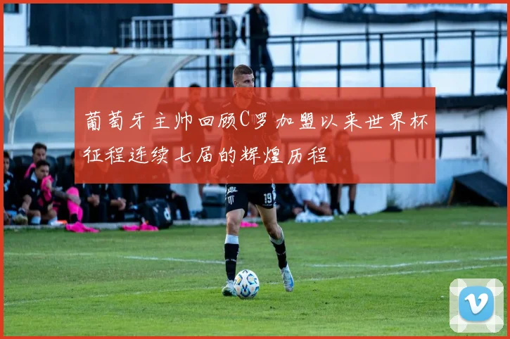 葡萄牙主帅回顾C罗加盟以来世界杯征程连续七届的辉煌历程