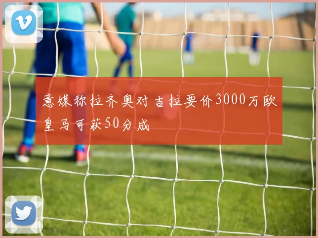 意媒称拉齐奥对吉拉要价3000万欧皇马可获50分成