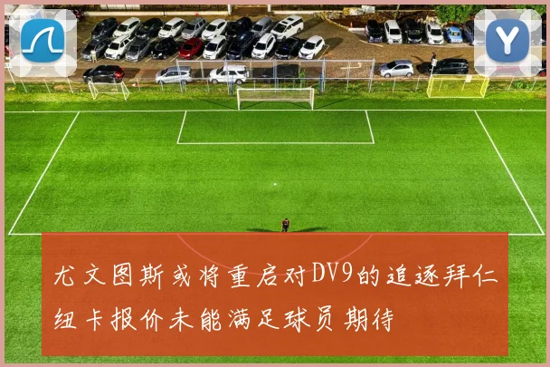 尤文图斯或将重启对DV9的追逐拜仁纽卡报价未能满足球员期待