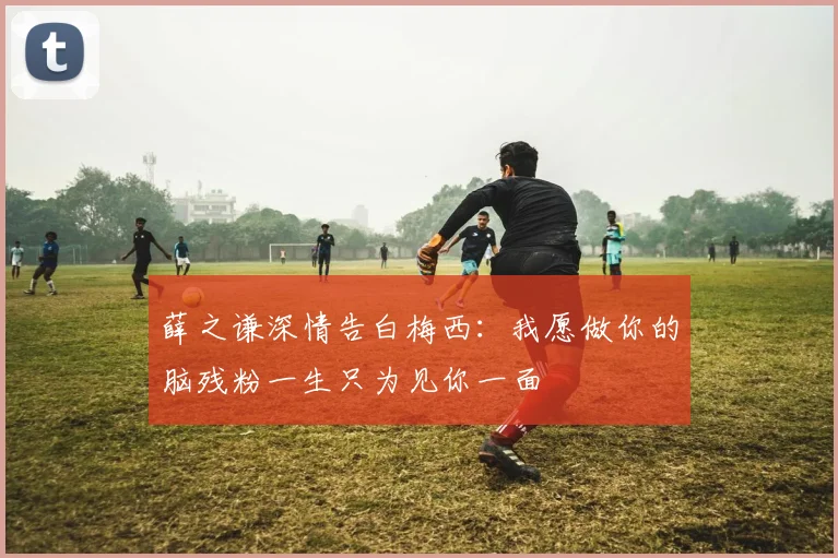 薛之谦深情告白梅西：我愿做你的脑残粉一生只为见你一面