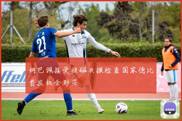 姆巴佩接受核磁共振检查国家德比首发机会渺茫