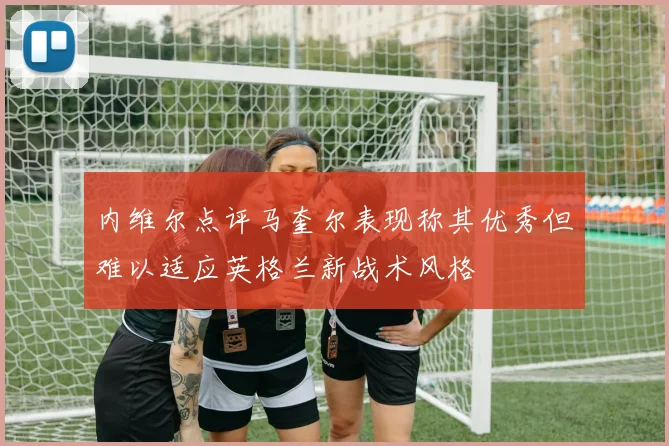 内维尔点评马奎尔表现称其优秀但难以适应英格兰新战术风格