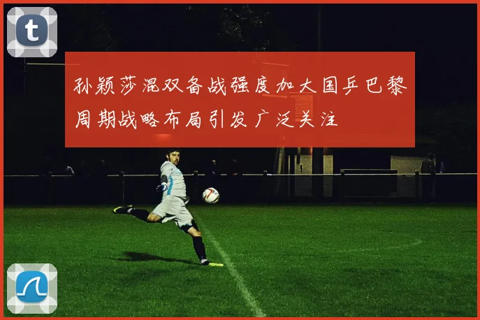 孙颖莎混双备战强度加大国乒巴黎周期战略布局引发广泛关注