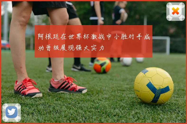 阿根廷在世界杯激战中小胜对手成功晋级展现强大实力