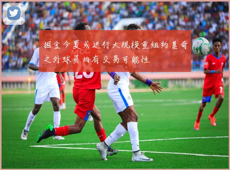 掘金今夏或进行大规模重组约基奇之外球员均有交易可能性