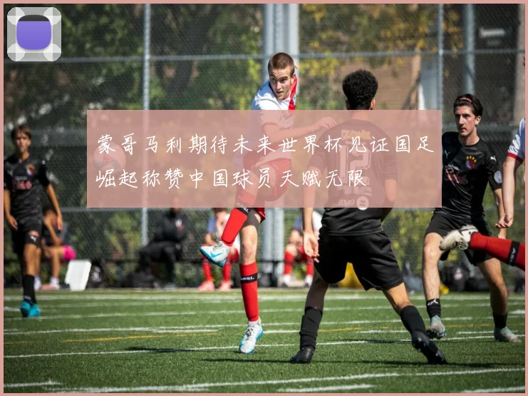 蒙哥马利期待未来世界杯见证国足崛起称赞中国球员天赋无限