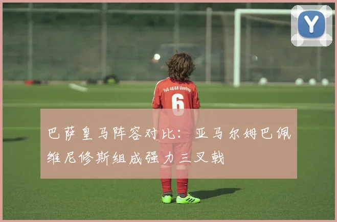 巴萨皇马阵容对比：亚马尔姆巴佩维尼修斯组成强力三叉戟