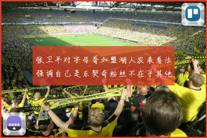 张卫平对字母哥加盟湖人发表看法强调自己是东契奇粉丝不在乎其他球员动态