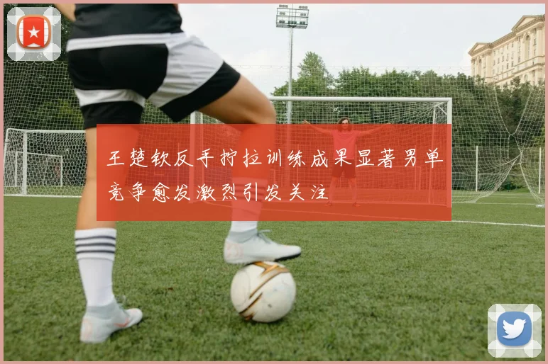 王楚钦反手拧拉训练成果显著男单竞争愈发激烈引发关注